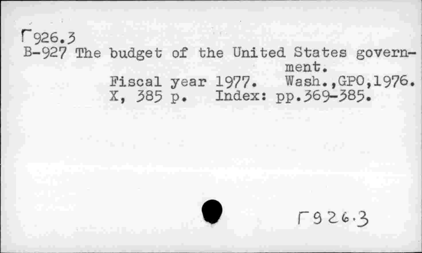 ﻿r 926.3
B-927 The budget of the United States government.
Fiscal year 1977» Wash.,GPO,1976.
X, 385 p. Index: pp.369-585.